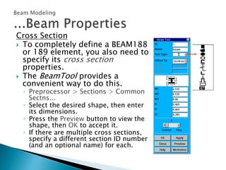 Cross Section
 To completely define a BEAM188
or 189 element, you also need to
specify its cross section
properties.
 The BeamTool provides a
convenient way to do this.
◦ Preprocessor > Sections > Common
Sectns...
◦ Select the desired shape, then enter
its dimensions.
◦ Press the Preview button to view the
shape, then OK to accept it.
◦ If there are multiple cross sections,
specify a different section ID number
(and an optional name) for each.
 