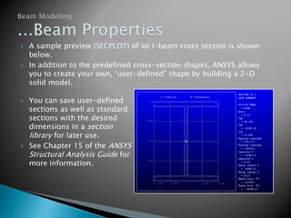  A sample preview (SECPLOT) of an I-beam cross section is shown
below.
 In addition to the predefined cross-section shapes, ANSYS allows
you to create your own, “user-defined” shape by building a 2-D
solid model.
 You can save user-defined
sections as well as standard
sections with the desired
dimensions in a section
library for later use.
 See Chapter 15 of the ANSYS
Structural Analysis Guide for
more information.
 