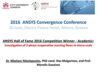 2016 ANSYS Convergence Conference
30 June, Electra Palace Hotel, Athens, Greece
ANSYS Hall of Fame 2016 Competition Winner - Academic:
Investigation of 2-phase evaporative reacting flows in micro-scale
Dr. Nikolaos Nikolopoulos, PhD cand. Ilias Malgarinos, and Prof.
Manolis Gavaises
 