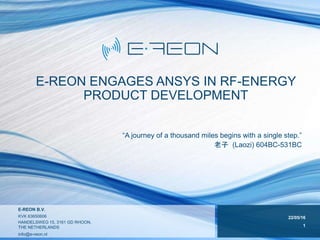 22/05/16
1
E-REON B.V.
KVK 63650606
HANDELSWEG 15, 3161 GD RHOON,
THE NETHERLANDS
info@e-reon.nl
E-REON ENGAGES ANSYS IN RF-ENERGY
PRODUCT DEVELOPMENT
“A journey of a thousand miles begins with a single step.”
老子 (Laozi) 604BC-531BC
 