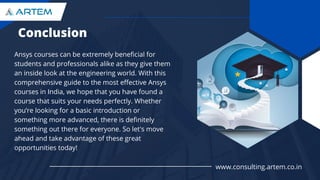 Conclusion
Ansys courses can be extremely beneficial for
students and professionals alike as they give them
an inside look at the engineering world. With this
comprehensive guide to the most effective Ansys
courses in India, we hope that you have found a
course that suits your needs perfectly. Whether
you’re looking for a basic introduction or
something more advanced, there is definitely
something out there for everyone. So let's move
ahead and take advantage of these great
opportunities today!
www.consulting.artem.co.in
 
