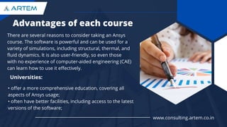 Advantages of each course
There are several reasons to consider taking an Ansys
course. The software is powerful and can be used for a
variety of simulations, including structural, thermal, and
fluid dynamics. It is also user-friendly, so even those
with no experience of computer-aided engineering (CAE)
can learn how to use it effectively.
Universities:
• offer a more comprehensive education, covering all
aspects of Ansys usage;
• often have better facilities, including access to the latest
versions of the software;
www.consulting.artem.co.in
 