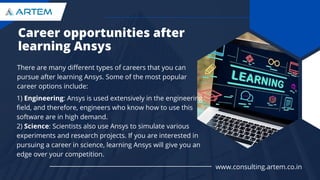Career opportunities after
learning Ansys
There are many different types of careers that you can
pursue after learning Ansys. Some of the most popular
career options include:
1) Engineering: Ansys is used extensively in the engineering
field, and therefore, engineers who know how to use this
software are in high demand.
2) Science: Scientists also use Ansys to simulate various
experiments and research projects. If you are interested in
pursuing a career in science, learning Ansys will give you an
edge over your competition.
www.consulting.artem.co.in
 
