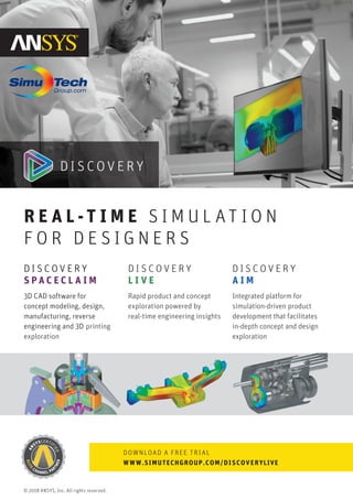 D I S C O V E R Y
L I V E
Rapid product and concept
exploration powered by
real-time engineering insights
R E A L -T I M E S I M U L AT I O N
F O R D E S I G N E R S
DOWNLOAD A FREE TRIAL
WWW.SIMUTECHGROUP.COM/DISCOVERYLIVE
D I S C O V E R Y
A I M
Integrated platform for
simulation-driven product
development that facilitates
in-depth concept and design
exploration
D I S C O V E R Y
S P A C E C L A I M
3D CAD software for
concept modeling, design,
manufacturing, reverse
engineering and 3D printing
exploration
© 2018 ANSYS, Inc. All rights reserved.
 