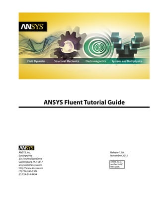 ANSYS Fluent Tutorial Guide

ANSYS, Inc.
Southpointe
275 Technology Drive
Canonsburg, PA 15317
ansysinfo@ansys.com
http://www.ansys.com
(T) 724-746-3304
(F) 724-514-9494

Release 15.0
November 2013
ANSYS, Inc. is
certified to ISO
9001:2008.

 