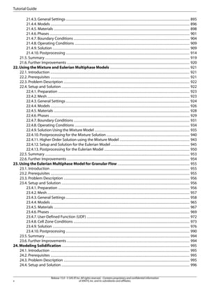 Tutorial Guide
21.4.3. General Settings ................................................................................................................. 895
21.4.4. Models ............................................................................................................................... 896
21.4.5. Materials ............................................................................................................................ 898
21.4.6. Phases ................................................................................................................................ 901
21.4.7. Boundary Conditions .......................................................................................................... 904
21.4.8. Operating Conditions ......................................................................................................... 909
21.4.9. Solution ............................................................................................................................. 909
21.4.10. Postprocessing ................................................................................................................. 914
21.5. Summary .................................................................................................................................... 919
21.6. Further Improvements ................................................................................................................ 920
22. Using the Mixture and Eulerian Multiphase Models ......................................................................... 921
22.1. Introduction ............................................................................................................................... 921
22.2. Prerequisites ............................................................................................................................... 921
22.3. Problem Description ................................................................................................................... 922
22.4. Setup and Solution ..................................................................................................................... 922
22.4.1. Preparation ........................................................................................................................ 923
22.4.2. Mesh .................................................................................................................................. 923
22.4.3. General Settings ................................................................................................................. 924
22.4.4. Models ............................................................................................................................... 926
22.4.5. Materials ............................................................................................................................ 928
22.4.6. Phases ................................................................................................................................ 929
22.4.7. Boundary Conditions .......................................................................................................... 931
22.4.8. Operating Conditions ......................................................................................................... 934
22.4.9. Solution Using the Mixture Model ....................................................................................... 935
22.4.10. Postprocessing for the Mixture Solution ............................................................................ 940
22.4.11. Higher Order Solution using the Mixture Model ................................................................ 943
22.4.12. Setup and Solution for the Eulerian Model ........................................................................ 945
22.4.13. Postprocessing for the Eulerian Model .............................................................................. 950
22.5. Summary .................................................................................................................................... 953
22.6. Further Improvements ................................................................................................................ 954
23. Using the Eulerian Multiphase Model for Granular Flow .................................................................. 955
23.1. Introduction ............................................................................................................................... 955
23.2. Prerequisites ............................................................................................................................... 955
23.3. Problem Description ................................................................................................................... 956
23.4. Setup and Solution ..................................................................................................................... 956
23.4.1. Preparation ........................................................................................................................ 956
23.4.2. Mesh .................................................................................................................................. 957
23.4.3. General Settings ................................................................................................................. 958
23.4.4. Models ............................................................................................................................... 965
23.4.5. Materials ............................................................................................................................ 967
23.4.6. Phases ................................................................................................................................ 969
23.4.7. User-Defined Function (UDF) .............................................................................................. 972
23.4.8. Cell Zone Conditions .......................................................................................................... 973
23.4.9. Solution ............................................................................................................................. 976
23.4.10. Postprocessing ................................................................................................................. 990
23.5. Summary .................................................................................................................................... 994
23.6. Further Improvements ................................................................................................................ 994
24. Modeling Solidification ..................................................................................................................... 995
24.1. Introduction ............................................................................................................................... 995
24.2. Prerequisites ............................................................................................................................... 995
24.3. Problem Description ................................................................................................................... 995
24.4. Setup and Solution ..................................................................................................................... 996

x

Release 15.0 - © SAS IP, Inc. All rights reserved. - Contains proprietary and confidential information
of ANSYS, Inc. and its subsidiaries and affiliates.

 