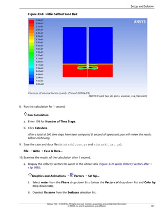 Setup and Solution
Figure 23.8: Initial Settled Sand Bed

8. Run the calculation for 1 second.
Run Calculation
a. Enter 199 for Number of Time Steps.
b. Click Calculate.
After a total of 200 time steps have been computed (1 second of operation), you will review the results
before continuing.
9. Save the case and data files (mixtank1.cas.gz and mixtank1.dat.gz).
File ¡ Write ¡ Case  Data...
10. Examine the results of the calculation after 1 second.
a. Display the velocity vectors for water in the whole tank (Figure 23.9: Water Velocity Vectors after 1
s (p. 988)).
Graphics and Animations ¡
i.

Vectors ¡ Set Up...

Select water from the Phase drop-down lists (below the Vectors of drop-down list and Color by
drop-down lists).

ii. Deselect fix-zone from the Surfaces selection list.

Release 15.0 - © SAS IP, Inc. All rights reserved. - Contains proprietary and confidential information
of ANSYS, Inc. and its subsidiaries and affiliates.

987

 