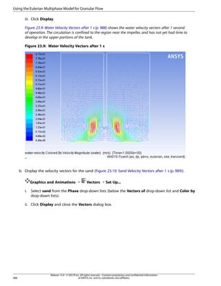 Using the Eulerian Multiphase Model for Granular Flow
iii. Click Display.
Figure 23.9: Water Velocity Vectors after 1 s (p. 988) shows the water velocity vectors after 1 second
of operation. The circulation is confined to the region near the impeller, and has not yet had time to
develop in the upper portions of the tank.
Figure 23.9: Water Velocity Vectors after 1 s

b. Display the velocity vectors for the sand (Figure 23.10: Sand Velocity Vectors after 1 s (p. 989)).
Graphics and Animations ¡
i.

Vectors ¡ Set Up...

Select sand from the Phase drop-down lists (below the Vectors of drop-down list and Color by
drop-down lists).

ii. Click Display and close the Vectors dialog box.

988

Release 15.0 - © SAS IP, Inc. All rights reserved. - Contains proprietary and confidential information
of ANSYS, Inc. and its subsidiaries and affiliates.

 