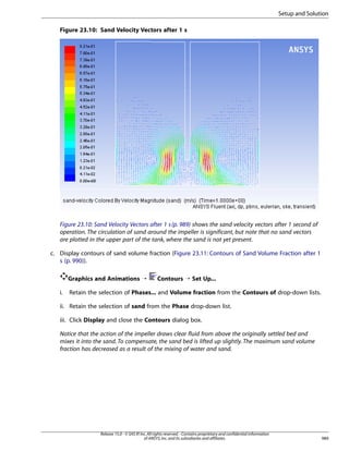Setup and Solution
Figure 23.10: Sand Velocity Vectors after 1 s

Figure 23.10: Sand Velocity Vectors after 1 s (p. 989) shows the sand velocity vectors after 1 second of
operation. The circulation of sand around the impeller is significant, but note that no sand vectors
are plotted in the upper part of the tank, where the sand is not yet present.
c. Display contours of sand volume fraction (Figure 23.11: Contours of Sand Volume Fraction after 1
s (p. 990)).
Graphics and Animations ¡
i.

Contours ¡ Set Up...

Retain the selection of Phases... and Volume fraction from the Contours of drop-down lists.

ii. Retain the selection of sand from the Phase drop-down list.
iii. Click Display and close the Contours dialog box.
Notice that the action of the impeller draws clear fluid from above the originally settled bed and
mixes it into the sand. To compensate, the sand bed is lifted up slightly. The maximum sand volume
fraction has decreased as a result of the mixing of water and sand.

Release 15.0 - © SAS IP, Inc. All rights reserved. - Contains proprietary and confidential information
of ANSYS, Inc. and its subsidiaries and affiliates.

989

 