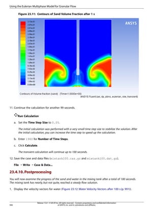 Using the Eulerian Multiphase Model for Granular Flow
Figure 23.11: Contours of Sand Volume Fraction after 1 s

11. Continue the calculation for another 99 seconds.
Run Calculation
a. Set the Time Step Size to 0.05.
The initial calculation was performed with a very small time step size to stabilize the solution. After
the initial calculation, you can increase the time step to speed up the calculation.
b. Enter 1980 for Number of Time Steps.
c. Click Calculate.
The transient calculation will continue up to 100 seconds.
12. Save the case and data files (mixtank100.cas.gz and mixtank100.dat.gz).
File ¡ Write ¡ Case  Data...

23.4.10. Postprocessing
You will now examine the progress of the sand and water in the mixing tank after a total of 100 seconds.
The mixing tank has nearly, but not quite, reached a steady flow solution.
1. Display the velocity vectors for water (Figure 23.12: Water Velocity Vectors after 100 s (p. 991)).

990

Release 15.0 - © SAS IP, Inc. All rights reserved. - Contains proprietary and confidential information
of ANSYS, Inc. and its subsidiaries and affiliates.

 