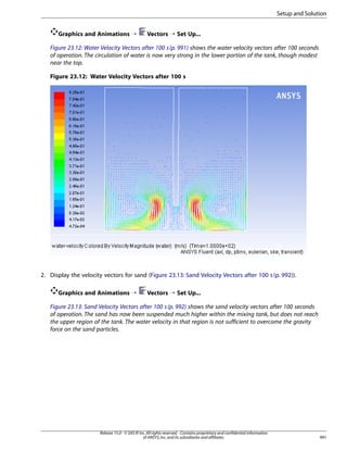 Setup and Solution
Graphics and Animations ¡

Vectors ¡ Set Up...

Figure 23.12: Water Velocity Vectors after 100 s (p. 991) shows the water velocity vectors after 100 seconds
of operation. The circulation of water is now very strong in the lower portion of the tank, though modest
near the top.
Figure 23.12: Water Velocity Vectors after 100 s

2. Display the velocity vectors for sand (Figure 23.13: Sand Velocity Vectors after 100 s (p. 992)).
Graphics and Animations ¡

Vectors ¡ Set Up...

Figure 23.13: Sand Velocity Vectors after 100 s (p. 992) shows the sand velocity vectors after 100 seconds
of operation. The sand has now been suspended much higher within the mixing tank, but does not reach
the upper region of the tank. The water velocity in that region is not sufficient to overcome the gravity
force on the sand particles.

Release 15.0 - © SAS IP, Inc. All rights reserved. - Contains proprietary and confidential information
of ANSYS, Inc. and its subsidiaries and affiliates.

991

 