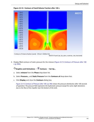 Setup and Solution
Figure 23.14: Contours of Sand Volume Fraction after 100 s

4. Display filled contours of static pressure for the mixture (Figure 23.15: Contours of Pressure after 100
s (p. 994)).
Graphics and Animations ¡

Contours ¡ Set Up...

a. Select mixture from the Phase drop-down list.
b. Select Pressure... and Static Pressure from the Contours of drop-down lists.
c. Click Display and close the Contours dialog box.
Figure 23.15: Contours of Pressure after 100 s (p. 994) shows the pressure distribution after 100 seconds
of operation. The pressure field represents the hydrostatic pressure except for some slight deviations
due to the flow of the impeller near the bottom of the tank.

Release 15.0 - © SAS IP, Inc. All rights reserved. - Contains proprietary and confidential information
of ANSYS, Inc. and its subsidiaries and affiliates.

993

 