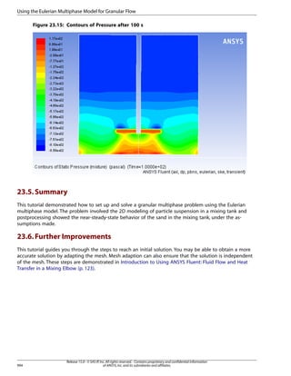Using the Eulerian Multiphase Model for Granular Flow
Figure 23.15: Contours of Pressure after 100 s

23.5. Summary
This tutorial demonstrated how to set up and solve a granular multiphase problem using the Eulerian
multiphase model. The problem involved the 2D modeling of particle suspension in a mixing tank and
postprocessing showed the near-steady-state behavior of the sand in the mixing tank, under the assumptions made.

23.6. Further Improvements
This tutorial guides you through the steps to reach an initial solution. You may be able to obtain a more
accurate solution by adapting the mesh. Mesh adaption can also ensure that the solution is independent
of the mesh. These steps are demonstrated in Introduction to Using ANSYS Fluent: Fluid Flow and Heat
Transfer in a Mixing Elbow (p. 123).

994

Release 15.0 - © SAS IP, Inc. All rights reserved. - Contains proprietary and confidential information
of ANSYS, Inc. and its subsidiaries and affiliates.

 
