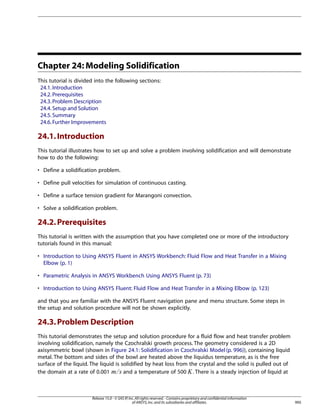 Chapter 24: Modeling Solidification
This tutorial is divided into the following sections:
24.1. Introduction
24.2. Prerequisites
24.3. Problem Description
24.4. Setup and Solution
24.5. Summary
24.6. Further Improvements

24.1. Introduction
This tutorial illustrates how to set up and solve a problem involving solidification and will demonstrate
how to do the following:
• Define a solidification problem.
• Define pull velocities for simulation of continuous casting.
• Define a surface tension gradient for Marangoni convection.
• Solve a solidification problem.

24.2. Prerequisites
This tutorial is written with the assumption that you have completed one or more of the introductory
tutorials found in this manual:
• Introduction to Using ANSYS Fluent in ANSYS Workbench: Fluid Flow and Heat Transfer in a Mixing
Elbow (p. 1)
• Parametric Analysis in ANSYS Workbench Using ANSYS Fluent (p. 73)
• Introduction to Using ANSYS Fluent: Fluid Flow and Heat Transfer in a Mixing Elbow (p. 123)
and that you are familiar with the ANSYS Fluent navigation pane and menu structure. Some steps in
the setup and solution procedure will not be shown explicitly.

24.3. Problem Description
This tutorial demonstrates the setup and solution procedure for a fluid flow and heat transfer problem
involving solidification, namely the Czochralski growth process. The geometry considered is a 2D
axisymmetric bowl (shown in Figure 24.1: Solidification in Czochralski Model (p. 996)), containing liquid
metal. The bottom and sides of the bowl are heated above the liquidus temperature, as is the free
surface of the liquid. The liquid is solidified by heat loss from the crystal and the solid is pulled out of
the domain at a rate of 0.001
and a temperature of 500 . There is a steady injection of liquid at

¢

¡ 

Release 15.0 - © SAS IP, Inc. All rights reserved. - Contains proprietary and confidential information
of ANSYS, Inc. and its subsidiaries and affiliates.

995

 