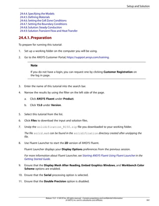 Setup and Solution
24.4.4. Specifying the Models
24.4.5. Defining Materials
24.4.6. Setting the Cell Zone Conditions
24.4.7. Setting the Boundary Conditions
24.4.8. Solution: Steady Conduction
24.4.9. Solution: Transient Flow and Heat Transfer

24.4.1. Preparation
To prepare for running this tutorial:
1.

Set up a working folder on the computer you will be using.

2.

Go to the ANSYS Customer Portal, https://support.ansys.com/training.

Note
If you do not have a login, you can request one by clicking Customer Registration on
the log in page.

3.

Enter the name of this tutorial into the search bar.

4.

Narrow the results by using the filter on the left side of the page.
a.

Click ANSYS Fluent under Product.

b.

Click 15.0 under Version.

5.

Select this tutorial from the list.

6.

Click Files to download the input and solution files.

7.

Unzip the solidification_R150.zip file you downloaded to your working folder.
The file solid.msh can be found in the solidification directory created after unzipping the
file.

8.

Use Fluent Launcher to start the 2D version of ANSYS Fluent.
Fluent Launcher displays your Display Options preferences from the previous session.
For more information about Fluent Launcher, see Starting ANSYS Fluent Using Fluent Launcher in the
Getting Started Guide.

9.

Ensure that the Display Mesh After Reading, Embed Graphics Windows, and Workbench Color
Scheme options are enabled.

10. Ensure that the Serial processing option is selected.
11. Ensure that the Double Precision option is disabled.

Release 15.0 - © SAS IP, Inc. All rights reserved. - Contains proprietary and confidential information
of ANSYS, Inc. and its subsidiaries and affiliates.

997

 