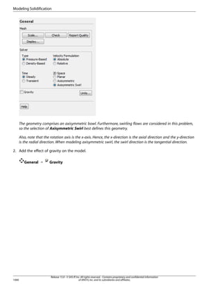 Modeling Solidification

The geometry comprises an axisymmetric bowl. Furthermore, swirling flows are considered in this problem,
so the selection of Axisymmetric Swirl best defines this geometry.
Also, note that the rotation axis is the x-axis. Hence, the x-direction is the axial direction and the y-direction
is the radial direction. When modeling axisymmetric swirl, the swirl direction is the tangential direction.
2. Add the effect of gravity on the model.
General ¡

1000

Gravity

Release 15.0 - © SAS IP, Inc. All rights reserved. - Contains proprietary and confidential information
of ANSYS, Inc. and its subsidiaries and affiliates.

 