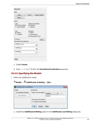 Setup and Solution

a. Enable Gravity.

¢¡  

b. Enter -9.81

for X in the Gravitational Acceleration group box.

24.4.4. Specifying the Models
1. Define the solidification model.
Models ¡

Solidification  Melting ¡ Edit...

a. Enable the Solidification/Melting option in the Solidification and Melting dialog box.

Release 15.0 - © SAS IP, Inc. All rights reserved. - Contains proprietary and confidential information
of ANSYS, Inc. and its subsidiaries and affiliates.

1001

 