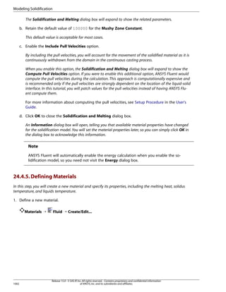 Modeling Solidification
The Solidification and Melting dialog box will expand to show the related parameters.
b. Retain the default value of 100000 for the Mushy Zone Constant.
This default value is acceptable for most cases.
c. Enable the Include Pull Velocities option.
By including the pull velocities, you will account for the movement of the solidified material as it is
continuously withdrawn from the domain in the continuous casting process.
When you enable this option, the Solidification and Melting dialog box will expand to show the
Compute Pull Velocities option. If you were to enable this additional option, ANSYS Fluent would
compute the pull velocities during the calculation. This approach is computationally expensive and
is recommended only if the pull velocities are strongly dependent on the location of the liquid-solid
interface. In this tutorial, you will patch values for the pull velocities instead of having ANSYS Fluent compute them.
For more information about computing the pull velocities, see Setup Procedure in the User's
Guide.
d. Click OK to close the Solidification and Melting dialog box.
An Information dialog box will open, telling you that available material properties have changed
for the solidification model. You will set the material properties later, so you can simply click OK in
the dialog box to acknowledge this information.

Note
ANSYS Fluent will automatically enable the energy calculation when you enable the solidification model, so you need not visit the Energy dialog box.

24.4.5. Defining Materials
In this step, you will create a new material and specify its properties, including the melting heat, solidus
temperature, and liquids temperature.
1. Define a new material.
Materials ¡

1002

Fluid ¡ Create/Edit...

Release 15.0 - © SAS IP, Inc. All rights reserved. - Contains proprietary and confidential information
of ANSYS, Inc. and its subsidiaries and affiliates.

 
