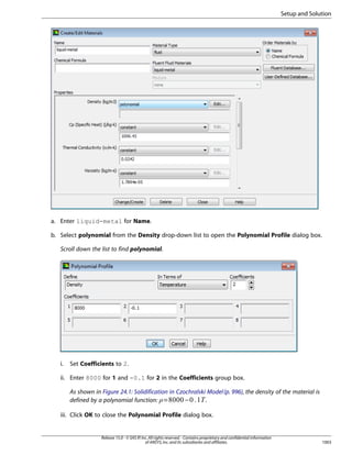 Setup and Solution

a. Enter liquid-metal for Name.
b. Select polynomial from the Density drop-down list to open the Polynomial Profile dialog box.
Scroll down the list to find polynomial.

i.

Set Coefficients to 2.

ii. Enter 8000 for 1 and -0.1 for 2 in the Coefficients group box.
As shown in Figure 24.1: Solidification in Czochralski Model (p. 996), the density of the material is
defined by a polynomial function: =
.
−

¡

 

iii. Click OK to close the Polynomial Profile dialog box.

Release 15.0 - © SAS IP, Inc. All rights reserved. - Contains proprietary and confidential information
of ANSYS, Inc. and its subsidiaries and affiliates.

1003

 