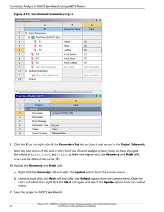 Parametric Analysis in ANSYS Workbench Using ANSYS Fluent
Figure 2.10: Constrained Parameter wsfpos

9. Click the X on the right side of the Parameters Set tab to close it and return to the Project Schematic.
Note the new status of the cells in the Fluid Flow (Fluent) analysis system. Since we have changed
the values of hcpos, ftpos, and wsfpos to their new expressions, the Geometry and Mesh cells
now indicates Refresh Required (

).

10. Update the Geometry and Mesh cells.
a. Right-click the Geometry cell and select the Update option from the context menu.
b. Likewise, right-click the Mesh cell and select the Refresh option from the context menu. Once the
cell is refreshed, then right-click the Mesh cell again and select the Update option from the context
menu.
11. Save the project in ANSYS Workbench.

86

Release 15.0 - © SAS IP, Inc. All rights reserved. - Contains proprietary and confidential information
of ANSYS, Inc. and its subsidiaries and affiliates.

 