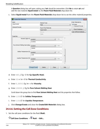 Modeling Solidification
A Question dialog box will open, asking you if air should be overwritten. Click No to retain air and
add the new material (liquid-metal) to the Fluent Fluid Materials drop-down list.
c. Select liquid-metal from the Fluent Fluid Materials drop-down list to set the other material properties.

− for Thermal Conductivity.
¥

 

g. Enter 100000

¨ §¦

Enter 0.00553

− for Viscosity.
©

¤ £

f.

¢¡  

e. Enter 30

− for Cp (Specific Heat).
¡

d. Enter 680

for Pure Solvent Melting Heat.

Scroll down the group box to find Pure Solvent Melting Heat and the properties that follow.


h. Enter 1150

for Solidus Temperature.
for Liquidus Temperature.

i.

Enter 1150

j.

Click Change/Create and close the Create/Edit Materials dialog box.



24.4.6. Setting the Cell Zone Conditions
1. Set the cell zone conditions for the fluid (fluid).
Cell Zone Conditions ¡

1004

fluid ¡ Edit...

Release 15.0 - © SAS IP, Inc. All rights reserved. - Contains proprietary and confidential information
of ANSYS, Inc. and its subsidiaries and affiliates.

 