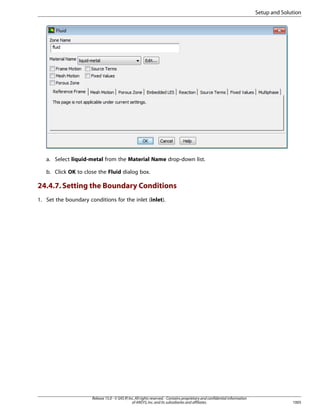Setup and Solution

a. Select liquid-metal from the Material Name drop-down list.
b. Click OK to close the Fluid dialog box.

24.4.7. Setting the Boundary Conditions
1. Set the boundary conditions for the inlet (inlet).

Release 15.0 - © SAS IP, Inc. All rights reserved. - Contains proprietary and confidential information
of ANSYS, Inc. and its subsidiaries and affiliates.

1005

 