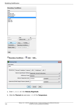 Modeling Solidification

Boundary Conditions ¡

for Velocity Magnitude.

b. Click the Thermal tab and enter 1300

1006

¢

¡ 

a. Enter 0.00101

inlet ¡ Edit...

for Temperature.

Release 15.0 - © SAS IP, Inc. All rights reserved. - Contains proprietary and confidential information
of ANSYS, Inc. and its subsidiaries and affiliates.

 