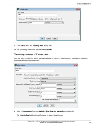 Setup and Solution

c. Click OK to close the Velocity Inlet dialog box.
2. Set the boundary conditions for the outlet (outlet).
Boundary Conditions ¡

outlet ¡ Edit...

Here, the solid is pulled out with a specified velocity, so a velocity inlet boundary condition is used with
a positive axial velocity component.

a. Select Components from the Velocity Specification Method drop-down list.
The Velocity Inlet dialog box will change to show related inputs.

Release 15.0 - © SAS IP, Inc. All rights reserved. - Contains proprietary and confidential information
of ANSYS, Inc. and its subsidiaries and affiliates.

1007

 