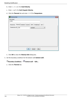 Modeling Solidification

¥ ¤ £¢
¡ 

c. Enter 1

for Axial-Velocity.

for Swirl Angular Velocity.

d. Click the Thermal tab and enter 500

¦

b. Enter 0.001

for Temperature.

e. Click OK to close the Velocity Inlet dialog box.
3. Set the boundary conditions for the bottom wall (bottom-wall).
Boundary Conditions ¡

bottom-wall ¡ Edit...

a. Click the Thermal tab.

1008

Release 15.0 - © SAS IP, Inc. All rights reserved. - Contains proprietary and confidential information
of ANSYS, Inc. and its subsidiaries and affiliates.

 