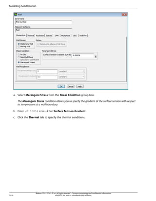 Modeling Solidification

a. Select Marangoni Stress from the Shear Condition group box.
The Marangoni Stress condition allows you to specify the gradient of the surface tension with respect
to temperature at a wall boundary.

− for Surface Tension Gradient.

¢ ¡  

b. Enter -0.00036

c. Click the Thermal tab to specify the thermal conditions.

1010

Release 15.0 - © SAS IP, Inc. All rights reserved. - Contains proprietary and confidential information
of ANSYS, Inc. and its subsidiaries and affiliates.

 