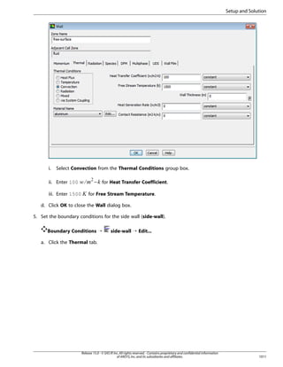 Setup and Solution

Select Convection from the Thermal Conditions group box.

− for Heat Transfer Coefficient.

iii. Enter 1500

¤

ii. Enter 100

¢ £¡  

i.

for Free Stream Temperature.

d. Click OK to close the Wall dialog box.
5. Set the boundary conditions for the side wall (side-wall).
Boundary Conditions ¡

side-wall ¡ Edit...

a. Click the Thermal tab.

Release 15.0 - © SAS IP, Inc. All rights reserved. - Contains proprietary and confidential information
of ANSYS, Inc. and its subsidiaries and affiliates.

1011

 