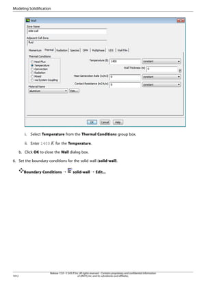 Modeling Solidification

Select Temperature from the Thermal Conditions group box.

ii. Enter 1400

 

i.

for the Temperature.

b. Click OK to close the Wall dialog box.
6. Set the boundary conditions for the solid wall (solid-wall).
Boundary Conditions ¡

1012

solid-wall ¡ Edit...

Release 15.0 - © SAS IP, Inc. All rights reserved. - Contains proprietary and confidential information
of ANSYS, Inc. and its subsidiaries and affiliates.

 