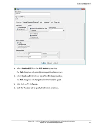 Setup and Solution

a. Select Moving Wall from the Wall Motion group box.
The Wall dialog box will expand to show additional parameters.
b. Select Rotational in the lower box of the Motion group box.
The Wall dialog box will change to show the rotational speed.
£ ¢ ¡ 

c. Enter 1.0

for Speed.

d. Click the Thermal tab to specify the thermal conditions.

Release 15.0 - © SAS IP, Inc. All rights reserved. - Contains proprietary and confidential information
of ANSYS, Inc. and its subsidiaries and affiliates.

1013

 