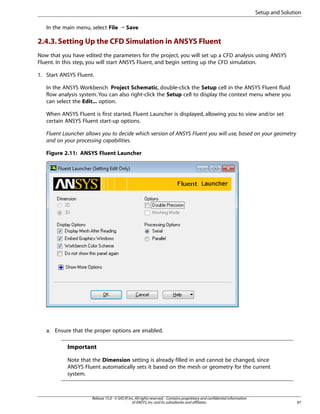 Setup and Solution
In the main menu, select File ¡ Save

2.4.3. Setting Up the CFD Simulation in ANSYS Fluent
Now that you have edited the parameters for the project, you will set up a CFD analysis using ANSYS
Fluent. In this step, you will start ANSYS Fluent, and begin setting up the CFD simulation.
1. Start ANSYS Fluent.
In the ANSYS Workbench Project Schematic, double-click the Setup cell in the ANSYS Fluent fluid
flow analysis system. You can also right-click the Setup cell to display the context menu where you
can select the Edit... option.
When ANSYS Fluent is first started, Fluent Launcher is displayed, allowing you to view and/or set
certain ANSYS Fluent start-up options.
Fluent Launcher allows you to decide which version of ANSYS Fluent you will use, based on your geometry
and on your processing capabilities.
Figure 2.11: ANSYS Fluent Launcher

a. Ensure that the proper options are enabled.

Important
Note that the Dimension setting is already filled in and cannot be changed, since
ANSYS Fluent automatically sets it based on the mesh or geometry for the current
system.

Release 15.0 - © SAS IP, Inc. All rights reserved. - Contains proprietary and confidential information
of ANSYS, Inc. and its subsidiaries and affiliates.

87

 
