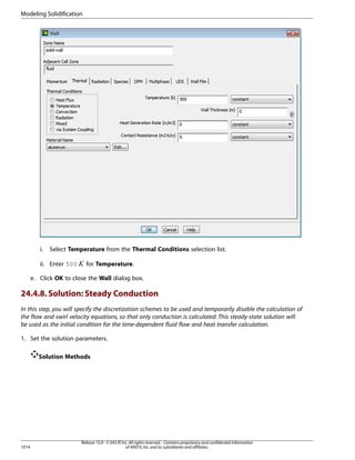 Modeling Solidification

Select Temperature from the Thermal Conditions selection list.

ii. Enter 500

 

i.

for Temperature.

e. Click OK to close the Wall dialog box.

24.4.8. Solution: Steady Conduction
In this step, you will specify the discretization schemes to be used and temporarily disable the calculation of
the flow and swirl velocity equations, so that only conduction is calculated. This steady-state solution will
be used as the initial condition for the time-dependent fluid flow and heat transfer calculation.
1. Set the solution parameters.
Solution Methods

1014

Release 15.0 - © SAS IP, Inc. All rights reserved. - Contains proprietary and confidential information
of ANSYS, Inc. and its subsidiaries and affiliates.

 