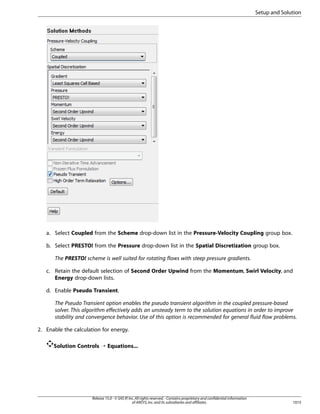 Setup and Solution

a. Select Coupled from the Scheme drop-down list in the Pressure-Velocity Coupling group box.
b. Select PRESTO! from the Pressure drop-down list in the Spatial Discretization group box.
The PRESTO! scheme is well suited for rotating flows with steep pressure gradients.
c. Retain the default selection of Second Order Upwind from the Momentum, Swirl Velocity, and
Energy drop-down lists.
d. Enable Pseudo Transient.
The Pseudo Transient option enables the pseudo transient algorithm in the coupled pressure-based
solver. This algorithm effectively adds an unsteady term to the solution equations in order to improve
stability and convergence behavior. Use of this option is recommended for general fluid flow problems.
2. Enable the calculation for energy.
Solution Controls ¡ Equations...

Release 15.0 - © SAS IP, Inc. All rights reserved. - Contains proprietary and confidential information
of ANSYS, Inc. and its subsidiaries and affiliates.

1015

 