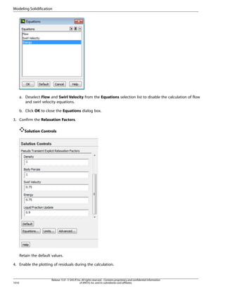 Modeling Solidification

a. Deselect Flow and Swirl Velocity from the Equations selection list to disable the calculation of flow
and swirl velocity equations.
b. Click OK to close the Equations dialog box.
3. Confirm the Relaxation Factors.
Solution Controls

Retain the default values.
4. Enable the plotting of residuals during the calculation.

1016

Release 15.0 - © SAS IP, Inc. All rights reserved. - Contains proprietary and confidential information
of ANSYS, Inc. and its subsidiaries and affiliates.

 