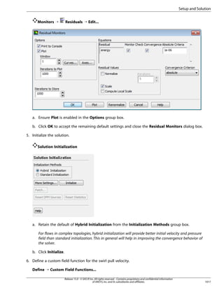 Setup and Solution
Monitors ¡

Residuals ¡ Edit...

a. Ensure Plot is enabled in the Options group box.
b. Click OK to accept the remaining default settings and close the Residual Monitors dialog box.
5. Initialize the solution.
Solution Initialization

a. Retain the default of Hybrid Initialization from the Initialization Methods group box.
For flows in complex topologies, hybrid initialization will provide better initial velocity and pressure
field than standard initialization. This in general will help in improving the convergence behavior of
the solver.
b. Click Initialize.
6. Define a custom field function for the swirl pull velocity.
Define ¡ Custom Field Functions...
Release 15.0 - © SAS IP, Inc. All rights reserved. - Contains proprietary and confidential information
of ANSYS, Inc. and its subsidiaries and affiliates.

1017

 