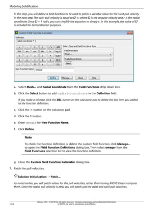 Modeling Solidification
In this step, you will define a field function to be used to patch a variable value for the swirl pull velocity
in the next step. The swirl pull velocity is equal to ⋅ , where is the angular velocity and is the radial
coordinate. Since = 1 rad/s, you can simplify the equation to simply . In this example, the value of
is included for demonstration purposes.

¦

£

¥

¢

¡ 

¤

a. Select Mesh... and Radial Coordinate from the Field Functions drop-down lists.
b. Click the Select button to add radial-coordinate in the Definition field.
If you make a mistake, click the DEL button on the calculator pad to delete the last item you added
to the function definition.
c. Click the × button on the calculator pad.
d. Click the 1 button.
e. Enter omegar for New Function Name.
f.

Click Define.

Note
To check the function definition or delete the custom field function, click Manage...
to open the Field Function Definitions dialog box. Then select omegar from the
Field Functions selection list to view the function definition.

g. Close the Custom Field Function Calculator dialog box.
7. Patch the pull velocities.
Solution Initialization ¡ Patch...
As noted earlier, you will patch values for the pull velocities, rather than having ANSYS Fluent compute
them. Since the radial pull velocity is zero, you will patch just the axial and swirl pull velocities.

1018

Release 15.0 - © SAS IP, Inc. All rights reserved. - Contains proprietary and confidential information
of ANSYS, Inc. and its subsidiaries and affiliates.

 