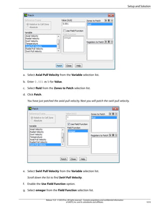 Setup and Solution

a. Select Axial Pull Velocity from the Variable selection list.

¡ 

b. Enter 0.001

for Value.

c. Select fluid from the Zones to Patch selection list.
d. Click Patch.
You have just patched the axial pull velocity. Next you will patch the swirl pull velocity.

e. Select Swirl Pull Velocity from the Variable selection list.
Scroll down the list to find Swirl Pull Velocity.
f.

Enable the Use Field Function option.

g. Select omegar from the Field Function selection list.

Release 15.0 - © SAS IP, Inc. All rights reserved. - Contains proprietary and confidential information
of ANSYS, Inc. and its subsidiaries and affiliates.

1019

 