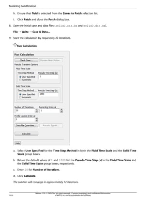 Modeling Solidification
h. Ensure that fluid is selected from the Zones to Patch selection list.
i.

Click Patch and close the Patch dialog box.

8. Save the initial case and data files (solid0.cas.gz and solid0.dat.gz).
File ¡ Write ¡ Case  Data...
9. Start the calculation by requesting 20 iterations.
Run Calculation

a. Select User Specified for the Time Step Method in both the Fluid Time Scale and the Solid Time
Scale group boxes.
b. Retain the default values of 1 and 1000 for the Pseudo Time Step (s) in the Fluid Time Scale and
the Solid Time Scale group boxes, respectively.
c. Enter 20 for Number of Iterations.
d. Click Calculate.
The solution will converge in approximately 12 iterations.

1020

Release 15.0 - © SAS IP, Inc. All rights reserved. - Contains proprietary and confidential information
of ANSYS, Inc. and its subsidiaries and affiliates.

 