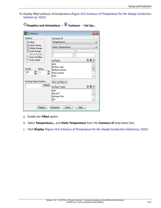 Setup and Solution
10. Display filled contours of temperature (Figure 24.3: Contours of Temperature for the Steady Conduction
Solution (p. 1022)).
Graphics and Animations ¡

Contours ¡ Set Up...

a. Enable the Filled option.
b. Select Temperature... and Static Temperature from the Contours of drop-down lists.
c. Click Display (Figure 24.3: Contours of Temperature for the Steady Conduction Solution (p. 1022)).

Release 15.0 - © SAS IP, Inc. All rights reserved. - Contains proprietary and confidential information
of ANSYS, Inc. and its subsidiaries and affiliates.

1021

 