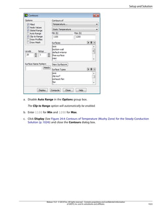 Setup and Solution

a. Disable Auto Range in the Options group box.
The Clip to Range option will automatically be enabled.
b. Enter 1100 for Min and 1200 for Max.
c. Click Display (See Figure 24.4: Contours of Temperature (Mushy Zone) for the Steady Conduction
Solution (p. 1024)) and close the Contours dialog box.

Release 15.0 - © SAS IP, Inc. All rights reserved. - Contains proprietary and confidential information
of ANSYS, Inc. and its subsidiaries and affiliates.

1023

 