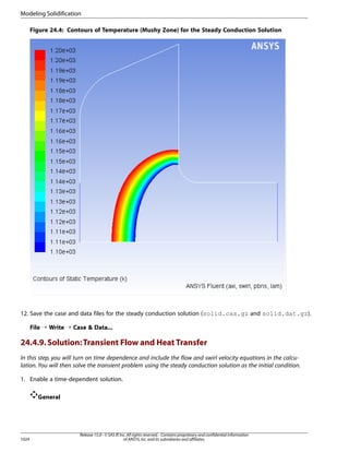 Modeling Solidification
Figure 24.4: Contours of Temperature (Mushy Zone) for the Steady Conduction Solution

12. Save the case and data files for the steady conduction solution (solid.cas.gz and solid.dat.gz).
File ¡ Write ¡ Case  Data...

24.4.9. Solution: Transient Flow and Heat Transfer
In this step, you will turn on time dependence and include the flow and swirl velocity equations in the calculation. You will then solve the transient problem using the steady conduction solution as the initial condition.
1. Enable a time-dependent solution.
General

1024

Release 15.0 - © SAS IP, Inc. All rights reserved. - Contains proprietary and confidential information
of ANSYS, Inc. and its subsidiaries and affiliates.

 