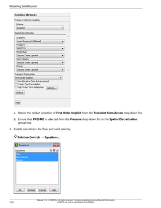 Modeling Solidification

a. Retain the default selection of First Order Implicit from the Transient Formulation drop-down list.
b. Ensure that PRESTO! is selected from the Pressure drop-down list in the Spatial Discretization
group box.
3. Enable calculations for flow and swirl velocity.
Solution Controls ¡ Equations...

1026

Release 15.0 - © SAS IP, Inc. All rights reserved. - Contains proprietary and confidential information
of ANSYS, Inc. and its subsidiaries and affiliates.

 