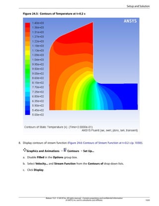 Setup and Solution
Figure 24.5: Contours of Temperature at t=0.2 s

8. Display contours of stream function (Figure 24.6: Contours of Stream Function at t=0.2 s (p. 1030)).
Graphics and Animations ¡

Contours ¡ Set Up...

a. Disable Filled in the Options group box.
b. Select Velocity... and Stream Function from the Contours of drop-down lists.
c. Click Display.

Release 15.0 - © SAS IP, Inc. All rights reserved. - Contains proprietary and confidential information
of ANSYS, Inc. and its subsidiaries and affiliates.

1029

 