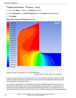 Modeling Solidification
Graphics and Animations ¡

Contours ¡ Set Up...

a. Ensure that Filled is enabled in the Options group box.
b. Select Temperature... and Static Temperature from the Contours of drop-down lists.
c. Click Display.
Figure 24.8: Contours of Temperature at t=5 s

As shown in Figure 24.8: Contours of Temperature at t=5 s (p. 1032), the temperature contours are fairly
uniform through the melt front and solid material. The distortion of the temperature field due to the recirculating liquid is also clearly evident.
In a continuous casting process, it is important to pull out the solidified material at the proper time. If
the material is pulled out too soon, it will not have solidified (i.e., it will still be in a mushy state). If it is
pulled out too late, it solidifies in the casting pool and cannot be pulled out in the required shape. The
optimal rate of pull can be determined from the contours of liquidus temperature and solidus temperature.

1032

Release 15.0 - © SAS IP, Inc. All rights reserved. - Contains proprietary and confidential information
of ANSYS, Inc. and its subsidiaries and affiliates.

 