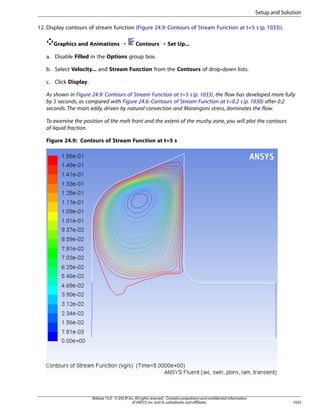 Setup and Solution
12. Display contours of stream function (Figure 24.9: Contours of Stream Function at t=5 s (p. 1033)).
Graphics and Animations ¡

Contours ¡ Set Up...

a. Disable Filled in the Options group box.
b. Select Velocity... and Stream Function from the Contours of drop-down lists.
c. Click Display.
As shown in Figure 24.9: Contours of Stream Function at t=5 s (p. 1033), the flow has developed more fully
by 5 seconds, as compared with Figure 24.6: Contours of Stream Function at t=0.2 s (p. 1030) after 0.2
seconds. The main eddy, driven by natural convection and Marangoni stress, dominates the flow.
To examine the position of the melt front and the extent of the mushy zone, you will plot the contours
of liquid fraction.
Figure 24.9: Contours of Stream Function at t=5 s

Release 15.0 - © SAS IP, Inc. All rights reserved. - Contains proprietary and confidential information
of ANSYS, Inc. and its subsidiaries and affiliates.

1033

 