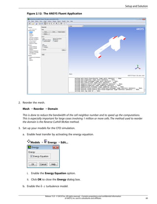 Setup and Solution
Figure 2.12: The ANSYS Fluent Application

2. Reorder the mesh.
Mesh ¡ Reorder ¡ Domain
This is done to reduce the bandwidth of the cell neighbor number and to speed up the computations.
This is especially important for large cases involving 1 million or more cells. The method used to reorder
the domain is the Reverse Cuthill-McKee method.
3. Set up your models for the CFD simulation.
a. Enable heat transfer by activating the energy equation.
Models ¡

i.

Energy ¡ Edit...

Enable the Energy Equation option.

ii. Click OK to close the Energy dialog box.
b. Enable the -

turbulence model.

Release 15.0 - © SAS IP, Inc. All rights reserved. - Contains proprietary and confidential information
of ANSYS, Inc. and its subsidiaries and affiliates.

89

¡  

 