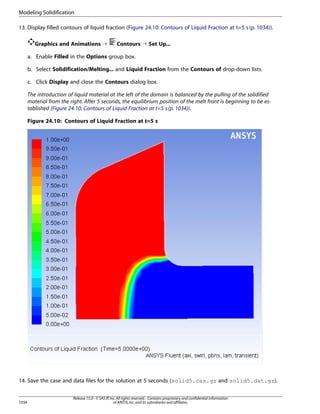 Modeling Solidification
13. Display filled contours of liquid fraction (Figure 24.10: Contours of Liquid Fraction at t=5 s (p. 1034)).
Graphics and Animations ¡

Contours ¡ Set Up...

a. Enable Filled in the Options group box.
b. Select Solidification/Melting... and Liquid Fraction from the Contours of drop-down lists.
c. Click Display and close the Contours dialog box.
The introduction of liquid material at the left of the domain is balanced by the pulling of the solidified
material from the right. After 5 seconds, the equilibrium position of the melt front is beginning to be established (Figure 24.10: Contours of Liquid Fraction at t=5 s (p. 1034)).
Figure 24.10: Contours of Liquid Fraction at t=5 s

14. Save the case and data files for the solution at 5 seconds (solid5.cas.gz and solid5.dat.gz).

1034

Release 15.0 - © SAS IP, Inc. All rights reserved. - Contains proprietary and confidential information
of ANSYS, Inc. and its subsidiaries and affiliates.

 